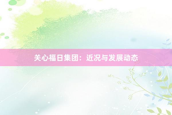 关心福日集团：近况与发展动态