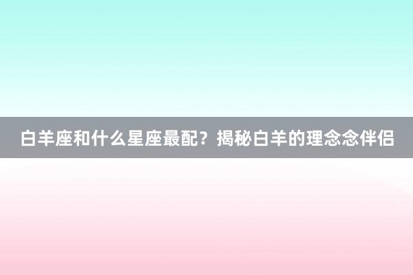白羊座和什么星座最配？揭秘白羊的理念念伴侣