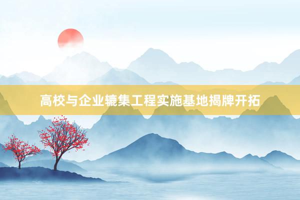 高校与企业辘集工程实施基地揭牌开拓
