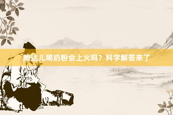 腾达儿喝奶粉会上火吗？科学解答来了