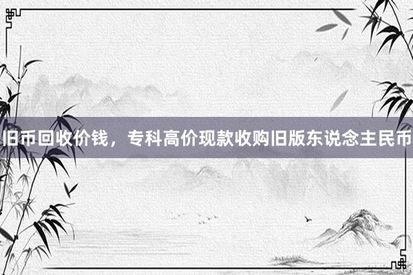 旧币回收价钱，专科高价现款收购旧版东说念主民币