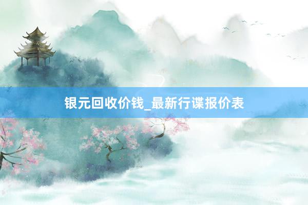 银元回收价钱_最新行谍报价表